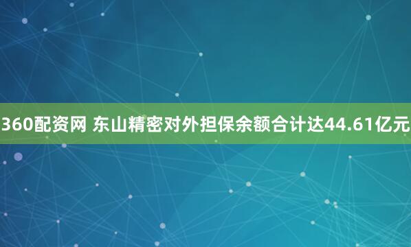 360配资网 东山精密对外担保余额合计达44.61亿元