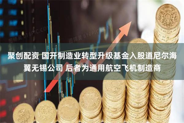 聚创配资 国开制造业转型升级基金入股道尼尔海翼无锡公司 后者为通用航空飞机制造商