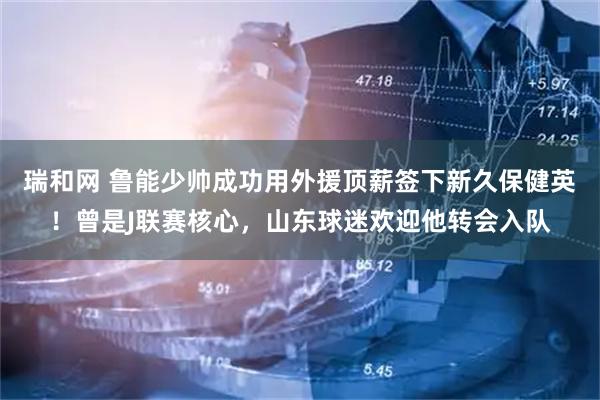 瑞和网 鲁能少帅成功用外援顶薪签下新久保健英！曾是J联赛核心，山东球迷欢迎他转会入队