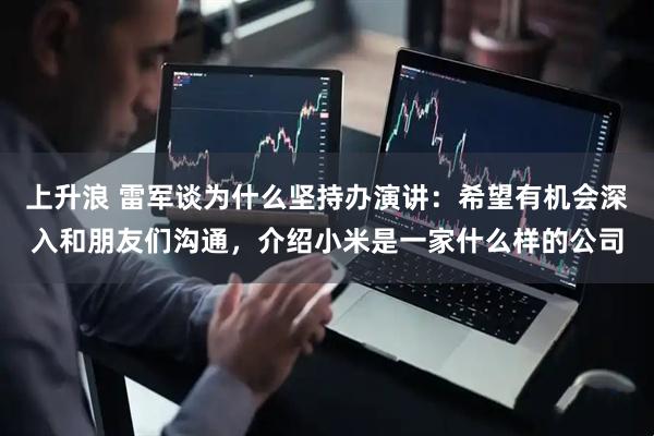 上升浪 雷军谈为什么坚持办演讲：希望有机会深入和朋友们沟通，介绍小米是一家什么样的公司