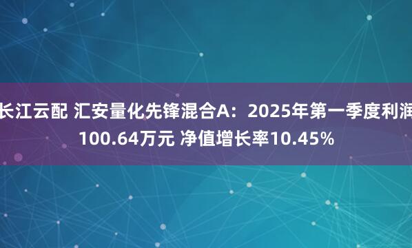 长江云配 汇安量化先锋混合A：2025年第一季度利润100.64万元 净值增长率10.45%