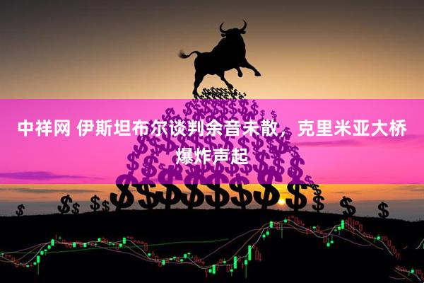 中祥网 伊斯坦布尔谈判余音未散，克里米亚大桥爆炸声起