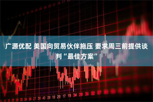 广源优配 美国向贸易伙伴施压 要求周三前提供谈判“最佳方案”