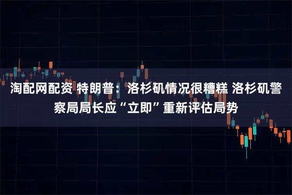 淘配网配资 特朗普：洛杉矶情况很糟糕 洛杉矶警察局局长应“立即”重新评估局势