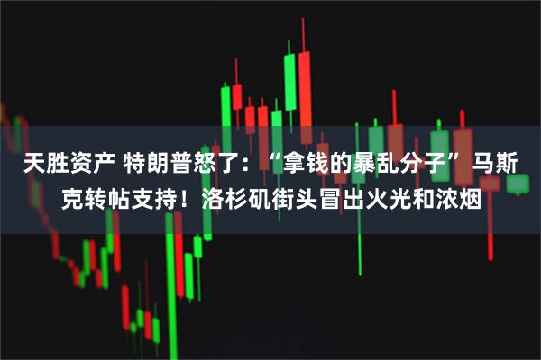 天胜资产 特朗普怒了：“拿钱的暴乱分子” 马斯克转帖支持！洛杉矶街头冒出火光和浓烟