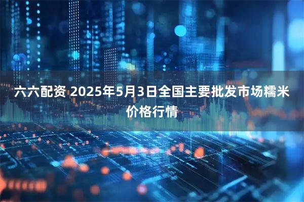 六六配资 2025年5月3日全国主要批发市场糯米价格行情