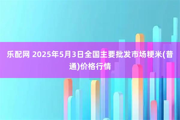 乐配网 2025年5月3日全国主要批发市场粳米(普通)价格行情