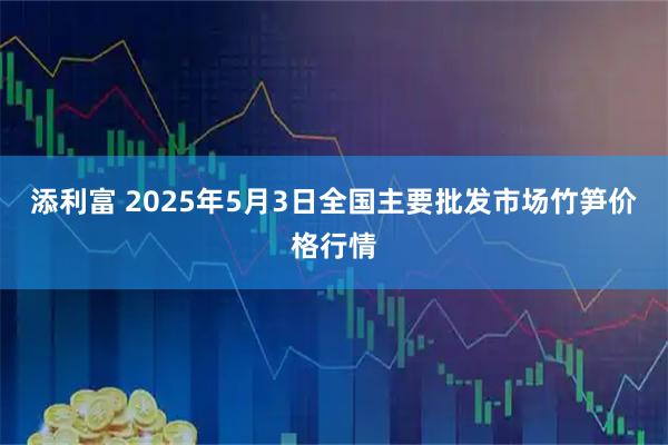 添利富 2025年5月3日全国主要批发市场竹笋价格行情