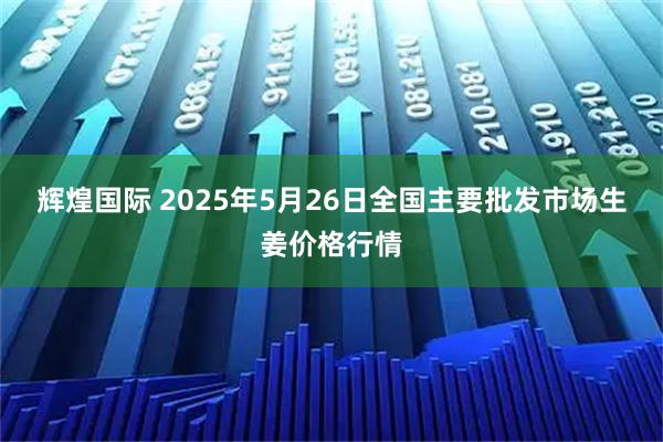 辉煌国际 2025年5月26日全国主要批发市场生姜价格行情