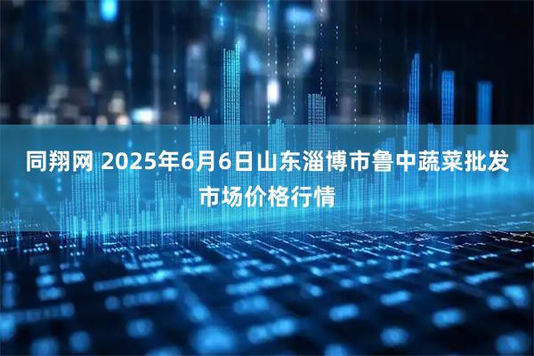 同翔网 2025年6月6日山东淄博市鲁中蔬菜批发市场价格行情