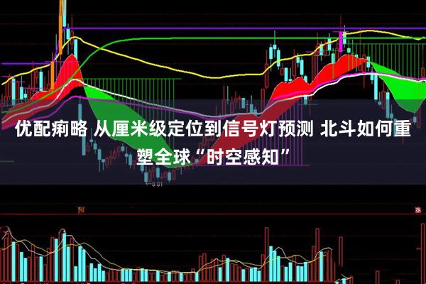 优配痢略 从厘米级定位到信号灯预测 北斗如何重塑全球“时空感知”