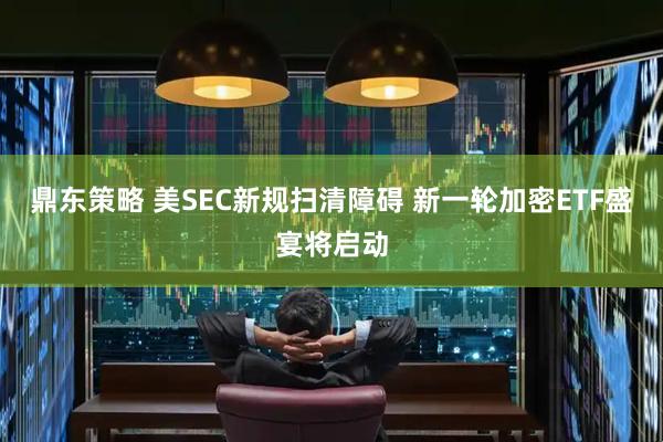 鼎东策略 美SEC新规扫清障碍 新一轮加密ETF盛宴将启动