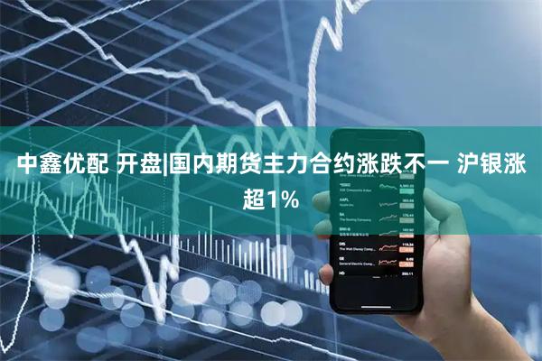中鑫优配 开盘|国内期货主力合约涨跌不一 沪银涨超1%