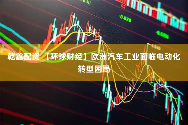 乾鑫配资 【环球财经】欧洲汽车工业面临电动化转型困局