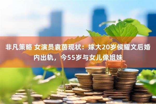 非凡策略 女演员袁茵现状：嫁大20岁侯耀文后婚内出轨，今55岁与女儿像姐妹