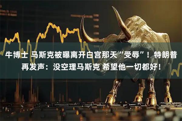 牛博士 马斯克被曝离开白宫那天“受辱”！特朗普再发声：没空理马斯克 希望他一切都好！