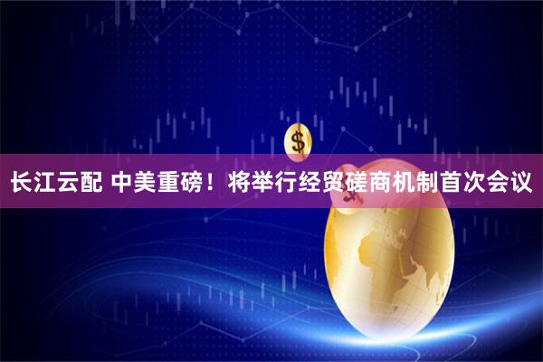 长江云配 中美重磅！将举行经贸磋商机制首次会议
