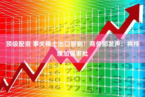 顶级配资 事关稀土出口管制！商务部发声：将持续加强审批