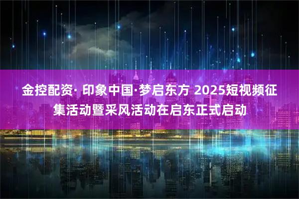 金控配资· 印象中国·梦启东方 2025短视频征集活动暨采风活动在启东正式启动