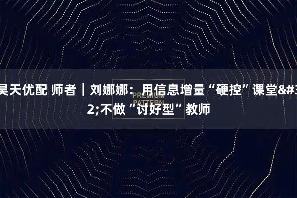 昊天优配 师者|刘娜娜:用信息增量“硬控”课堂 不做“讨好型”教师
