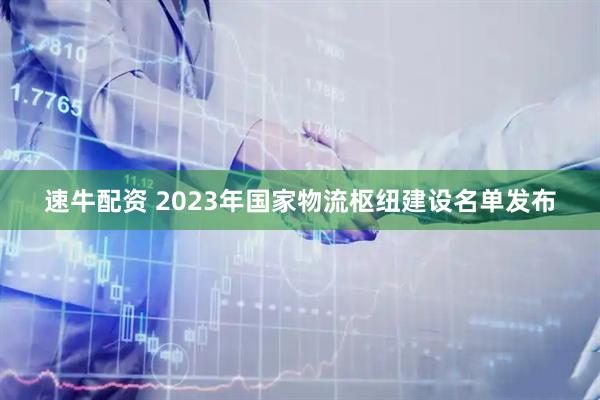 速牛配资 2023年国家物流枢纽建设名单发布
