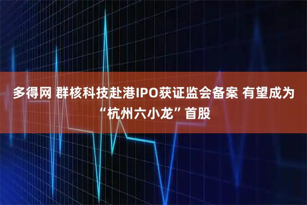 多得网 群核科技赴港IPO获证监会备案 有望成为“杭州六小龙”首股