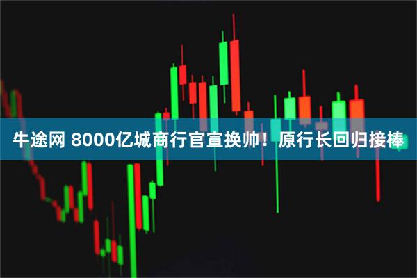 牛途网 8000亿城商行官宣换帅!原行长回归接棒