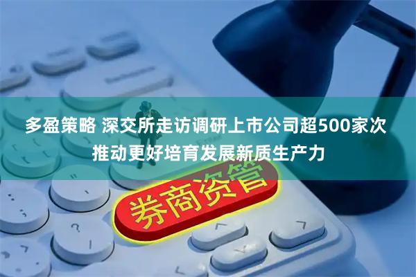 多盈策略 深交所走访调研上市公司超500家次 推动更好培育发展新质生产力