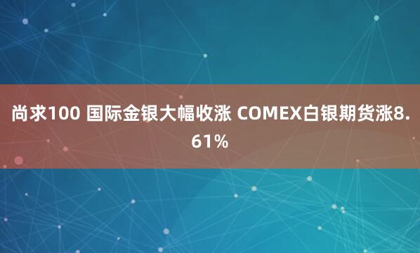 尚求100 国际金银大幅收涨 COMEX白银期货涨8.61%