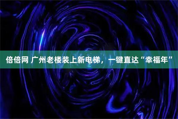 倍倍网 广州老楼装上新电梯,一键直达“幸福年”