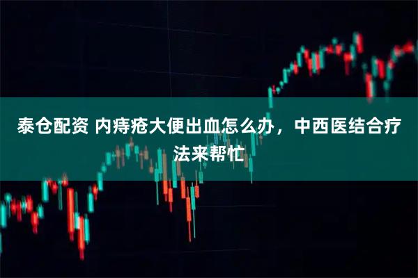 泰仓配资 内痔疮大便出血怎么办，中西医结合疗法来帮忙