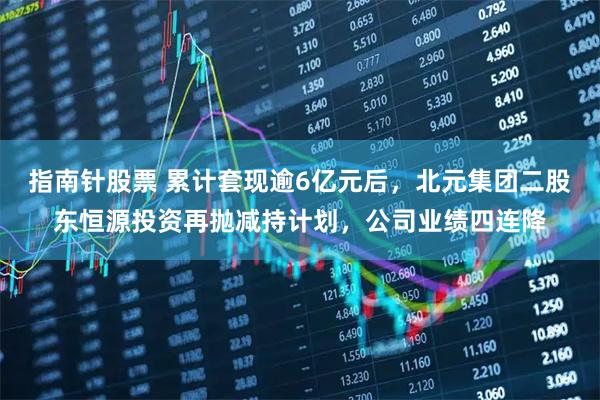 指南针股票 累计套现逾6亿元后,北元集团二股东恒源投资再抛减持计划,公司业绩四连降