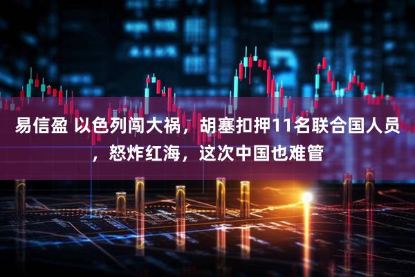 易信盈 以色列闯大祸,胡塞扣押11名联合国人员,怒炸红海,这次中国也难管