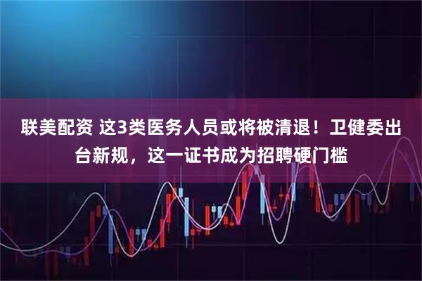 联美配资 这3类医务人员或将被清退！卫健委出台新规，这一证书成为招聘硬门槛