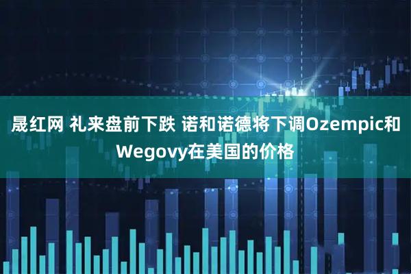 晟红网 礼来盘前下跌 诺和诺德将下调Ozempic和Wegovy在美国的价格
