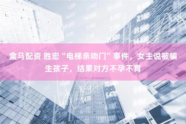 盒马配资 胜宏“电梯亲吻门”事件，女主说被骗生孩子，结果对方不孕不育