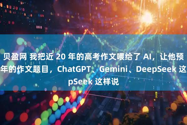 贝盈网 我把近 20 年的高考作文喂给了 AI，让他预测今年的作文题目，ChatGPT、Gemini、DeepSeek 这样说